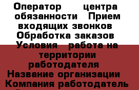 Оператор call-центра  обязанности: -Прием входящих звонков -Обработка заказов. Условия: —работа на территории работодателя › Название организации ­ Компания-работодатель › Отрасль предприятия ­ Другое › Минимальный оклад ­ 1 - Все города Работа » Вакансии   . Московская обл.,Бронницы г.